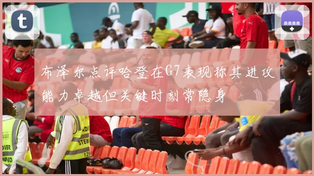 布泽尔点评哈登在G7表现称其进攻能力卓越但关键时刻常隐身