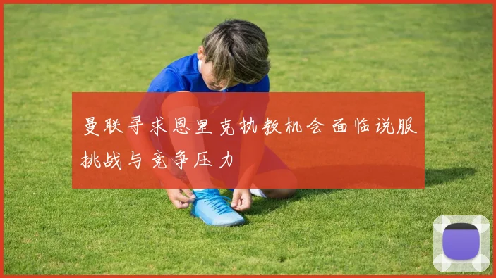 曼联寻求恩里克执教机会面临说服挑战与竞争压力