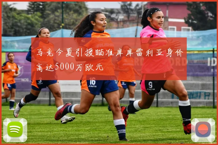 马竞今夏引援瞄准库库雷利亚身价高达5000万欧元