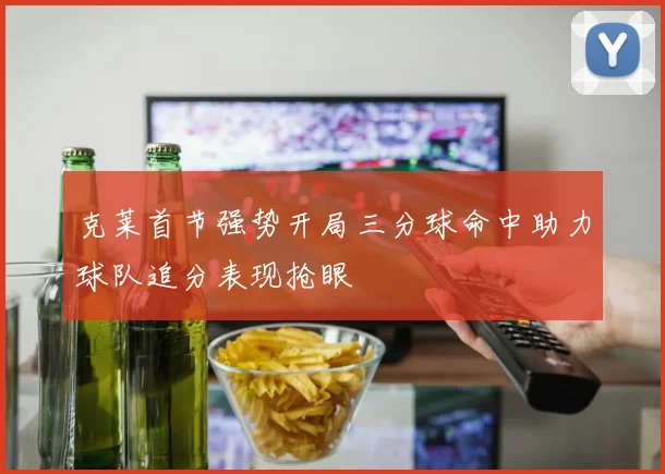 克莱首节强势开局三分球命中助力球队追分表现抢眼