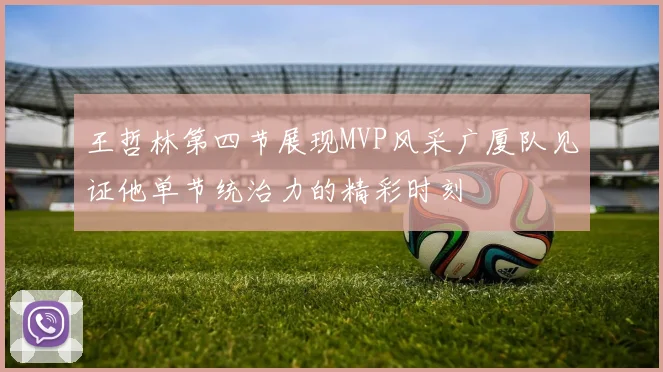 王哲林第四节展现MVP风采广厦队见证他单节统治力的精彩时刻
