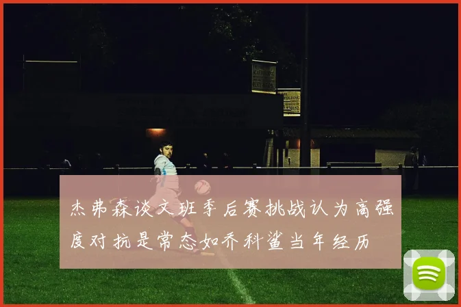 杰弗森谈文班季后赛挑战认为高强度对抗是常态如乔科鲨当年经历