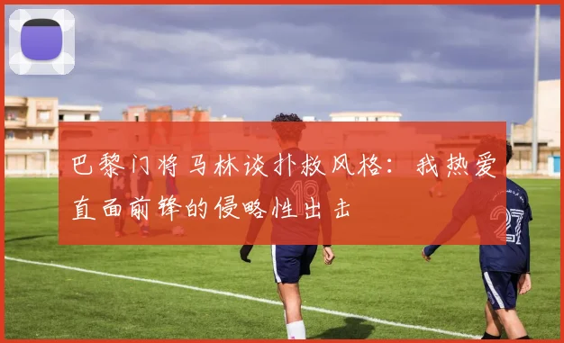 巴黎门将马林谈扑救风格：我热爱直面前锋的侵略性出击