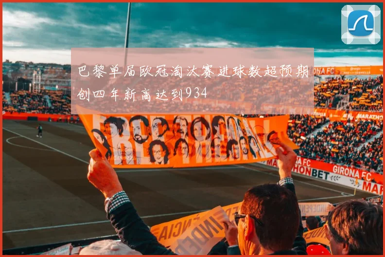 巴黎单届欧冠淘汰赛进球数超预期创四年新高达到934