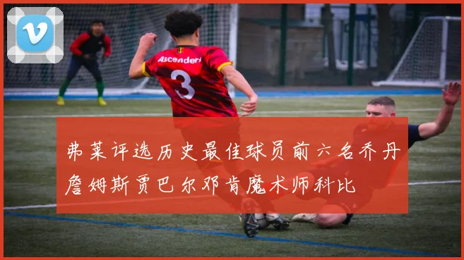 弗莱评选历史最佳球员前六名乔丹詹姆斯贾巴尔邓肯魔术师科比