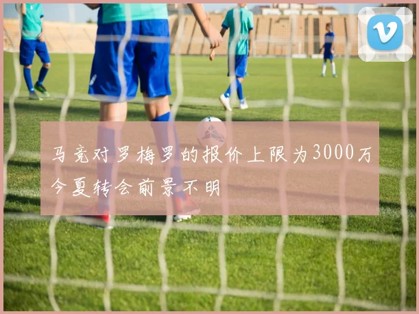 马竞对罗梅罗的报价上限为3000万今夏转会前景不明