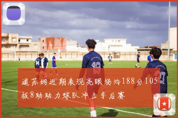 道苏姆近期表现亮眼场均188分105板8助助力球队冲击季后赛