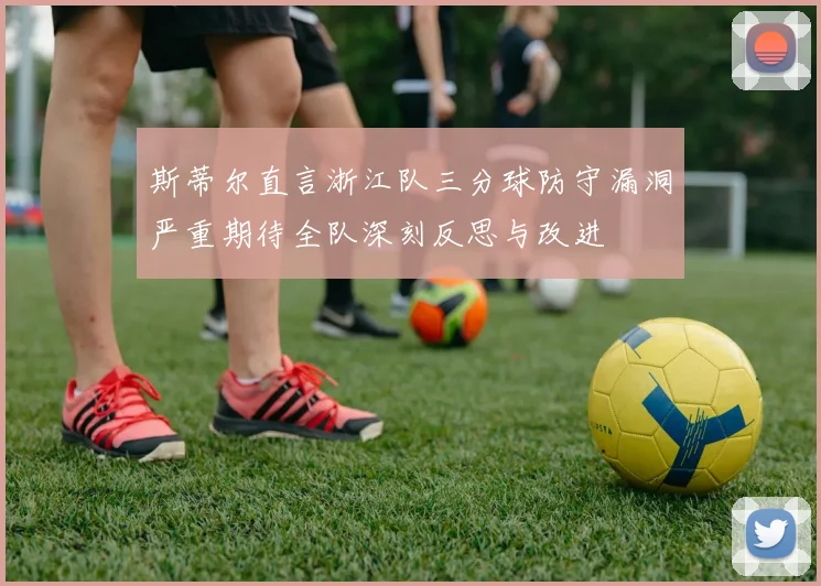 斯蒂尔直言浙江队三分球防守漏洞严重期待全队深刻反思与改进