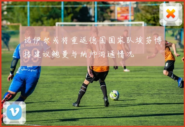 诺伊尔或将重返德国国家队埃芬博格建议鲍曼与纳帅沟通情况