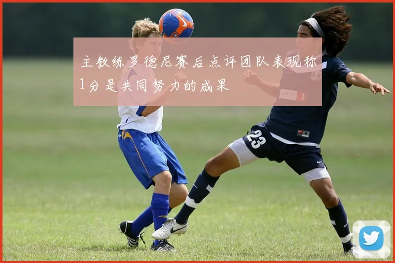 主教练罗德尼赛后点评团队表现称1分是共同努力的成果