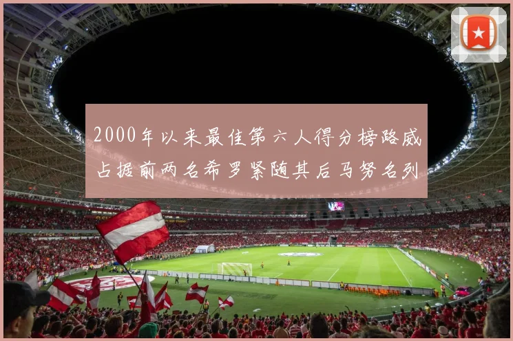 2000年以来最佳第六人得分榜路威占据前两名希罗紧随其后马努名列第五