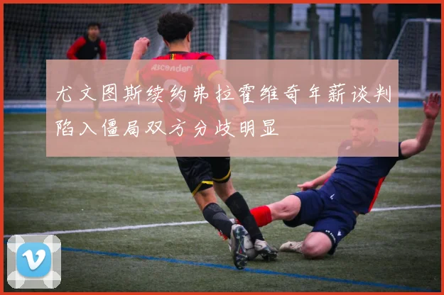 尤文图斯续约弗拉霍维奇年薪谈判陷入僵局双方分歧明显