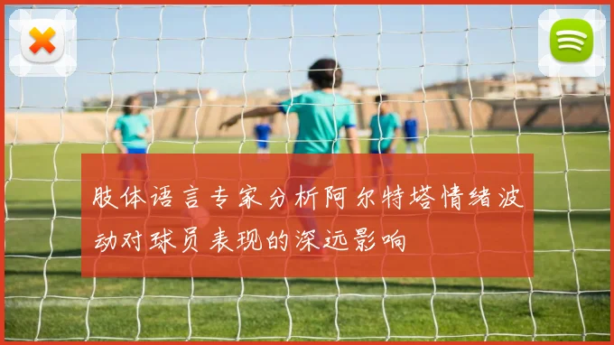 肢体语言专家分析阿尔特塔情绪波动对球员表现的深远影响