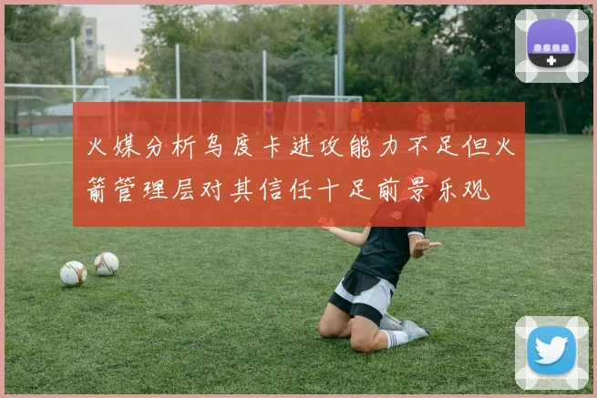 火媒分析乌度卡进攻能力不足但火箭管理层对其信任十足前景乐观